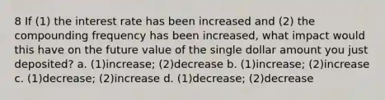 8 If (1) the interest rate has been increased and (2) the compounding frequency has been increased, what impact would this have on the future value of the single dollar amount you just deposited? a. (1)increase; (2)decrease b. (1)increase; (2)increase c. (1)decrease; (2)increase d. (1)decrease; (2)decrease