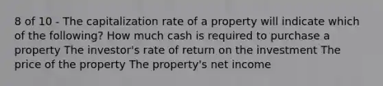 8 of 10 - The capitalization rate of a property will indicate which of the following? How much cash is required to purchase a property The investor's rate of return on the investment The price of the property The property's net income