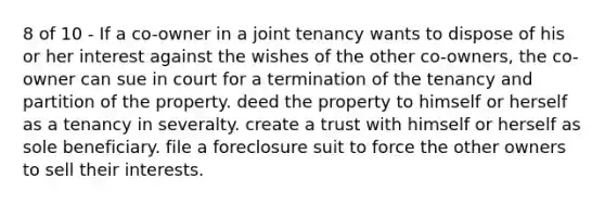 8 of 10 - If a co-owner in a joint tenancy wants to dispose of his or her interest against the wishes of the other co-owners, the co-owner can sue in court for a termination of the tenancy and partition of the property. deed the property to himself or herself as a tenancy in severalty. create a trust with himself or herself as sole beneficiary. file a foreclosure suit to force the other owners to sell their interests.