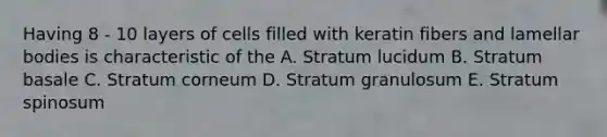 Having 8 - 10 layers of cells filled with keratin fibers and lamellar bodies is characteristic of the A. Stratum lucidum B. Stratum basale C. Stratum corneum D. Stratum granulosum E. Stratum spinosum