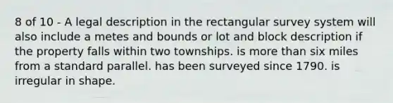 8 of 10 - A legal description in the rectangular survey system will also include a metes and bounds or lot and block description if the property falls within two townships. is more than six miles from a standard parallel. has been surveyed since 1790. is irregular in shape.