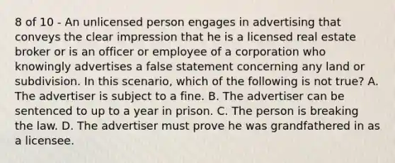 8 of 10 - An unlicensed person engages in advertising that conveys the clear impression that he is a licensed real estate broker or is an officer or employee of a corporation who knowingly advertises a false statement concerning any land or subdivision. In this scenario, which of the following is not true? A. The advertiser is subject to a fine. B. The advertiser can be sentenced to up to a year in prison. C. The person is breaking the law. D. The advertiser must prove he was grandfathered in as a licensee.