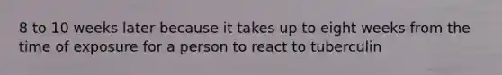 8 to 10 weeks later because it takes up to eight weeks from the time of exposure for a person to react to tuberculin