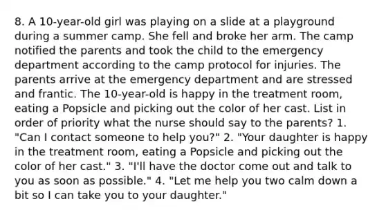 8. A 10-year-old girl was playing on a slide at a playground during a summer camp. She fell and broke her arm. The camp notified the parents and took the child to the emergency department according to the camp protocol for injuries. The parents arrive at the emergency department and are stressed and frantic. The 10-year-old is happy in the treatment room, eating a Popsicle and picking out the color of her cast. List in order of priority what the nurse should say to the parents? 1. "Can I contact someone to help you?" 2. "Your daughter is happy in the treatment room, eating a Popsicle and picking out the color of her cast." 3. "I'll have the doctor come out and talk to you as soon as possible." 4. "Let me help you two calm down a bit so I can take you to your daughter."