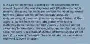 8. A 12-year-old female is seeing by her pediatrician for her annual physical. She was diagnosed with JIA within the last 6 months. She takes methotrexate and NSAIDs. What statement from the patient and her mother indicate adequate understanding of treatment plan/management? Select all that apply. a. We will have to have labs drawn while taking methotrexate to monitor her WBC counts b. She has started swimming for exercise c. She should not get her flu shot this fall since her body is in a state of chronic inflammation and do not want it to cause a flare-up d. She should take her medications with food to avoid GI upset