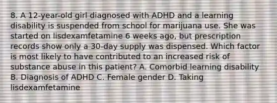 8. A 12-year-old girl diagnosed with ADHD and a learning disability is suspended from school for marijuana use. She was started on lisdexamfetamine 6 weeks ago, but prescription records show only a 30-day supply was dispensed. Which factor is most likely to have contributed to an increased risk of substance abuse in this patient? A. Comorbid learning disability B. Diagnosis of ADHD C. Female gender D. Taking lisdexamfetamine