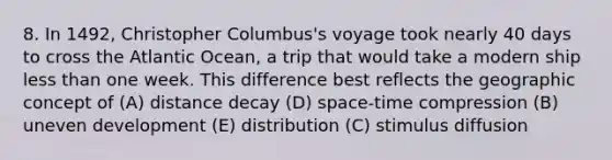 8. In 1492, Christopher Columbus's voyage took nearly 40 days to cross the Atlantic Ocean, a trip that would take a modern ship less than one week. This difference best reflects the geographic concept of (A) distance decay (D) space-time compression (B) uneven development (E) distribution (C) stimulus diffusion