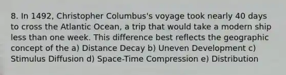 8. In 1492, Christopher Columbus's voyage took nearly 40 days to cross the Atlantic Ocean, a trip that would take a modern ship less than one week. This difference best reflects the geographic concept of the a) Distance Decay b) Uneven Development c) Stimulus Diffusion d) Space-Time Compression e) Distribution