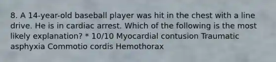 8. A 14-year-old baseball player was hit in the chest with a line drive. He is in cardiac arrest. Which of the following is the most likely explanation? * 10/10 Myocardial contusion Traumatic asphyxia Commotio cordis Hemothorax