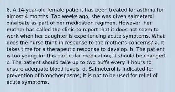 8. A 14-year-old female patient has been treated for asthma for almost 4 months. Two weeks ago, she was given salmeterol xinafoate as part of her medication regimen. However, her mother has called the clinic to report that it does not seem to work when her daughter is experiencing acute symptoms. What does the nurse think in response to the mother's concerns? a. It takes time for a therapeutic response to develop. b. The patient is too young for this particular medication; it should be changed. c. The patient should take up to two puffs every 4 hours to ensure adequate blood levels. d. Salmeterol is indicated for prevention of bronchospasms; it is not to be used for relief of acute symptoms.