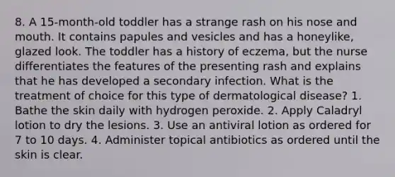 8. A 15-month-old toddler has a strange rash on his nose and mouth. It contains papules and vesicles and has a honeylike, glazed look. The toddler has a history of eczema, but the nurse differentiates the features of the presenting rash and explains that he has developed a secondary infection. What is the treatment of choice for this type of dermatological disease? 1. Bathe the skin daily with hydrogen peroxide. 2. Apply Caladryl lotion to dry the lesions. 3. Use an antiviral lotion as ordered for 7 to 10 days. 4. Administer topical antibiotics as ordered until the skin is clear.