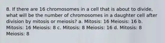 8. If there are 16 chromosomes in a cell that is about to divide, what will be the number of chromosomes in a daughter cell after division by mitosis or meiosis? a. Mitosis: 16 Meiosis: 16 b. Mitosis: 16 Meiosis: 8 c. Mitosis: 8 Meiosis: 16 d. Mitosis: 8 Meiosis: 8