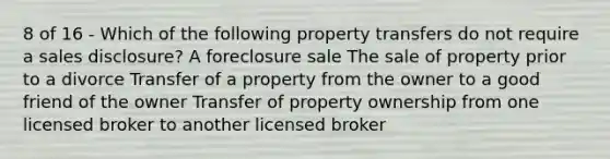 8 of 16 - Which of the following property transfers do not require a sales disclosure? A foreclosure sale The sale of property prior to a divorce Transfer of a property from the owner to a good friend of the owner Transfer of property ownership from one licensed broker to another licensed broker