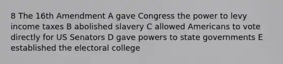 8 The 16th Amendment A gave Congress the power to levy income taxes B abolished slavery C allowed Americans to vote directly for US Senators D gave powers to state governments E established the electoral college