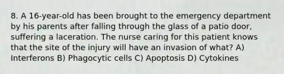 8. A 16-year-old has been brought to the emergency department by his parents after falling through the glass of a patio door, suffering a laceration. The nurse caring for this patient knows that the site of the injury will have an invasion of what? A) Interferons B) Phagocytic cells C) Apoptosis D) Cytokines