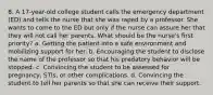 8. A 17-year-old college student calls the emergency department (ED) and tells the nurse that she was raped by a professor. She wants to come to the ED but only if the nurse can assure her that they will not call her parents. What should be the nurse's first priority? a. Getting the patient into a safe environment and mobilizing support for her. b. Encouraging the student to disclose the name of the professor so that his predatory behavior will be stopped. c. Convincing the student to be assessed for pregnancy, STIs, or other complications. d. Convincing the student to tell her parents so that she can receive their support.