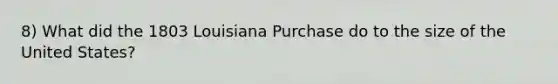 8) What did the 1803 Louisiana Purchase do to the size of the United States?