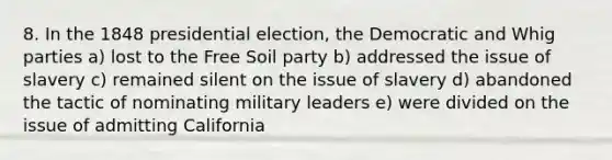 8. In the 1848 presidential election, the Democratic and Whig parties a) lost to the Free Soil party b) addressed the issue of slavery c) remained silent on the issue of slavery d) abandoned the tactic of nominating military leaders e) were divided on the issue of admitting California