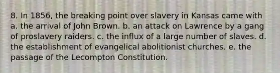 8. In 1856, the breaking point over slavery in Kansas came with a. the arrival of John Brown. b. an attack on Lawrence by a gang of proslavery raiders. c. the influx of a large number of slaves. d. the establishment of evangelical abolitionist churches. e. the passage of the Lecompton Constitution.