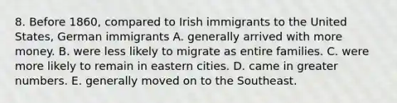 8. Before 1860, compared to Irish immigrants to the United States, German immigrants A. generally arrived with more money. B. were less likely to migrate as entire families. C. were more likely to remain in eastern cities. D. came in greater numbers. E. generally moved on to the Southeast.