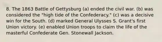 8. The 1863 Battle of Gettysburg (a) ended the civil war. (b) was considered the "high tide of the Confederacy." (c) was a decisive win for the South. (d) marked General Ulysses S. Grant's first Union victory. (e) enabled Union troops to claim the life of the masterful Confederate Gen. Stonewall Jackson.