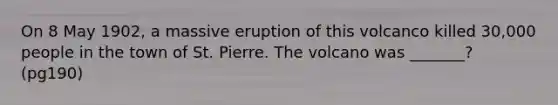 On 8 May 1902, a massive eruption of this volcanco killed 30,000 people in the town of St. Pierre. The volcano was _______? (pg190)