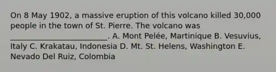 On 8 May 1902, a massive eruption of this volcano killed 30,000 people in the town of St. Pierre. The volcano was _________________________. A. Mont Pelée, Martinique B. Vesuvius, Italy C. Krakatau, Indonesia D. Mt. St. Helens, Washington E. Nevado Del Ruiz, Colombia