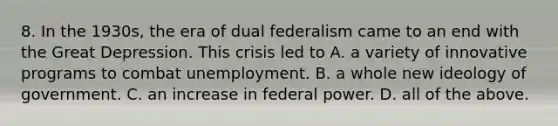 8. In the 1930s, the era of dual federalism came to an end with the Great Depression. This crisis led to A. a variety of innovative programs to combat unemployment. B. a whole new ideology of government. C. an increase in federal power. D. all of the above.