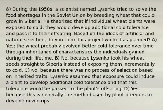 8) During the 1950s, a scientist named Lysenko tried to solve the food shortages in the Soviet Union by breeding wheat that could grow in Siberia. He theorized that if individual wheat plants were exposed to cold, they would develop additional cold tolerance and pass it to their offspring. Based on the ideas of artificial and natural selection, do you think this project worked as planned? A) Yes; the wheat probably evolved better cold tolerance over time through inheritance of characteristics the individuals gained during their lifetime. B) No, because Lysenko took his wheat seeds straight to Siberia instead of exposing them incrementally to cold. C) No, because there was no process of selection based on inherited traits. Lysenko assumed that exposure could induce a plant to develop additional cold tolerance and that this tolerance would be passed to the plant's offspring. D) Yes, because this is generally the method used by plant breeders to develop new crops.