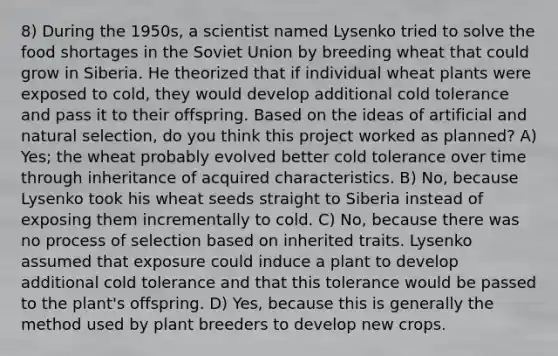 8) During the 1950s, a scientist named Lysenko tried to solve the food shortages in the Soviet Union by breeding wheat that could grow in Siberia. He theorized that if individual wheat plants were exposed to cold, they would develop additional cold tolerance and pass it to their offspring. Based on the ideas of artificial and natural selection, do you think this project worked as planned? A) Yes; the wheat probably evolved better cold tolerance over time through inheritance of acquired characteristics. B) No, because Lysenko took his wheat seeds straight to Siberia instead of exposing them incrementally to cold. C) No, because there was no process of selection based on inherited traits. Lysenko assumed that exposure could induce a plant to develop additional cold tolerance and that this tolerance would be passed to the plant's offspring. D) Yes, because this is generally the method used by plant breeders to develop new crops.