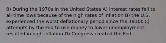 8) During the 1970s in the United States A) interest rates fell to all-time lows because of the high rates of inflation B) the U.S. experienced the worst deflationary period since the 1930s C) attempts by the Fed to use money to lower unemployment resulted in high inflation D) Congress created the Fed