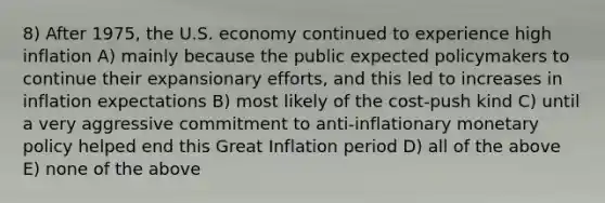 8) After 1975, the U.S. economy continued to experience high inflation A) mainly because the public expected policymakers to continue their expansionary efforts, and this led to increases in inflation expectations B) most likely of the cost-push kind C) until a very aggressive commitment to anti-inflationary monetary policy helped end this Great Inflation period D) all of the above E) none of the above