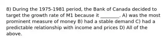 8) During the 1975-1981 period, the Bank of Canada decided to target the growth rate of M1 because it ________. A) was the most prominent measure of money B) had a stable demand C) had a predictable relationship with income and prices D) All of the above.