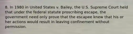 8. In 1980 in United States v. Bailey, the U.S. Supreme Court held that under the federal statute proscribing escape, the government need only prove that the escapee knew that his or her actions would result in leaving confinement without permission.