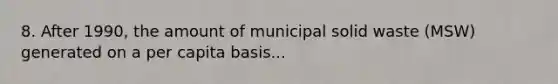 8. After 1990, the amount of municipal solid waste (MSW) generated on a per capita basis...