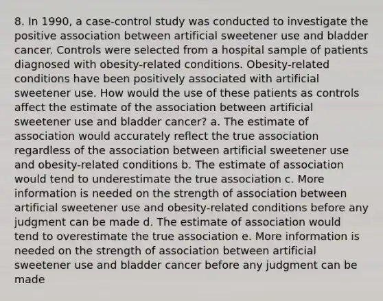 8. In 1990, a case-control study was conducted to investigate the positive association between artificial sweetener use and bladder cancer. Controls were selected from a hospital sample of patients diagnosed with obesity-related conditions. Obesity-related conditions have been positively associated with artificial sweetener use. How would the use of these patients as controls affect the estimate of the association between artificial sweetener use and bladder cancer? a. The estimate of association would accurately reflect the true association regardless of the association between artificial sweetener use and obesity-related conditions b. The estimate of association would tend to underestimate the true association c. More information is needed on the strength of association between artificial sweetener use and obesity-related conditions before any judgment can be made d. The estimate of association would tend to overestimate the true association e. More information is needed on the strength of association between artificial sweetener use and bladder cancer before any judgment can be made