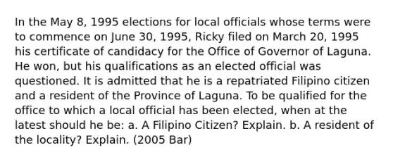 In the May 8, 1995 elections for local officials whose terms were to commence on June 30, 1995, Ricky filed on March 20, 1995 his certificate of candidacy for the Office of Governor of Laguna. He won, but his qualifications as an elected official was questioned. It is admitted that he is a repatriated Filipino citizen and a resident of the Province of Laguna. To be qualified for the office to which a local official has been elected, when at the latest should he be: a. A Filipino Citizen? Explain. b. A resident of the locality? Explain. (2005 Bar)