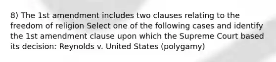 8) The 1st amendment includes two clauses relating to the freedom of religion Select one of the following cases and identify the 1st amendment clause upon which the Supreme Court based its decision: Reynolds v. United States (polygamy)