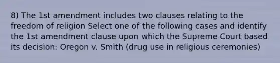 8) The 1st amendment includes two clauses relating to the freedom of religion Select one of the following cases and identify the 1st amendment clause upon which the Supreme Court based its decision: Oregon v. Smith (drug use in religious ceremonies)