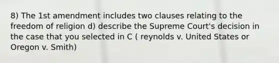 8) The 1st amendment includes two clauses relating to the freedom of religion d) describe the Supreme Court's decision in the case that you selected in C ( reynolds v. United States or Oregon v. Smith)