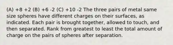 (A) +8 +2 (B) +6 -2 (C) +10 -2 The three pairs of metal same size spheres have different charges on their surfaces, as indicated. Each pair is brought together, allowed to touch, and then separated. Rank from greatest to least the total amount of charge on the pairs of spheres after separation.