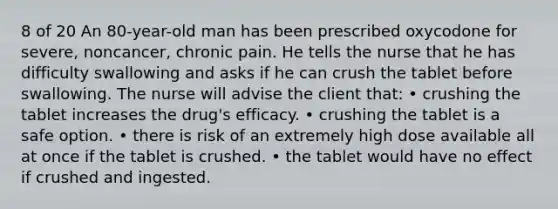 8 of 20 An 80-year-old man has been prescribed oxycodone for severe, noncancer, chronic pain. He tells the nurse that he has difficulty swallowing and asks if he can crush the tablet before swallowing. The nurse will advise the client that: • crushing the tablet increases the drug's efficacy. • crushing the tablet is a safe option. • there is risk of an extremely high dose available all at once if the tablet is crushed. • the tablet would have no effect if crushed and ingested.