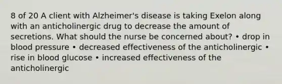 8 of 20 A client with Alzheimer's disease is taking Exelon along with an anticholinergic drug to decrease the amount of secretions. What should the nurse be concerned about? • drop in blood pressure • decreased effectiveness of the anticholinergic • rise in blood glucose • increased effectiveness of the anticholinergic