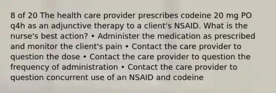 8 of 20 The health care provider prescribes codeine 20 mg PO q4h as an adjunctive therapy to a client's NSAID. What is the nurse's best action? • Administer the medication as prescribed and monitor the client's pain • Contact the care provider to question the dose • Contact the care provider to question the frequency of administration • Contact the care provider to question concurrent use of an NSAID and codeine