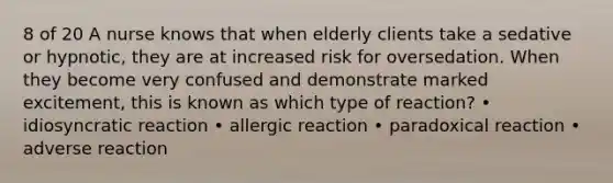 8 of 20 A nurse knows that when elderly clients take a sedative or hypnotic, they are at increased risk for oversedation. When they become very confused and demonstrate marked excitement, this is known as which type of reaction? • idiosyncratic reaction • allergic reaction • paradoxical reaction • adverse reaction