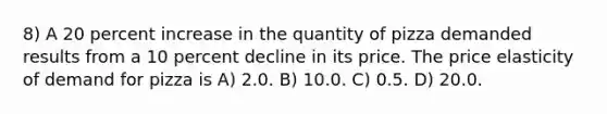 8) A 20 percent increase in the quantity of pizza demanded results from a 10 percent decline in its price. The price elasticity of demand for pizza is A) 2.0. B) 10.0. C) 0.5. D) 20.0.