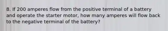 8. If 200 amperes flow from the positive terminal of a battery and operate the starter motor, how many amperes will flow back to the negative terminal of the battery?