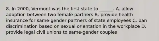 8. In 2000, Vermont was the first state to ______. A. allow adoption between two female partners B. provide health insurance for same-gender partners of state employees C. ban discrimination based on sexual orientation in the workplace D. provide legal civil unions to same-gender couples