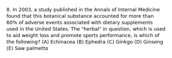 8. In 2003, a study published in the Annals of Internal Medicine found that this botanical substance accounted for more than 60% of adverse events associated with dietary supplements used in the United States. The "herbal" in question, which is used to aid weight loss and promote sports performance, is which of the following? (A) Echinacea (B) Ephedra (C) Ginkgo (D) Ginseng (E) Saw palmetto