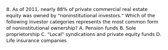 8. As of 2011, nearly 88% of private commercial real estate equity was owned by "noninstitutional investors." Which of the following investor categories represents the most common form of noninstitutional ownership? A. Pension funds B. Sole proprietorship C. "Local" syndications and private equity funds D. Life insurance companies